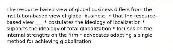 The resource-based view of global business differs from the institution-based view of global business in that the resource-based view ___ * postulates the ideology of localization * supports the ideology of total globalization * focuses on the internal strengths on the firm * advocates adopting a single method for achieving globalization