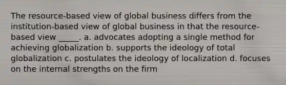 The resource-based view of global business differs from the institution-based view of global business in that the resource-based view _____. a. advocates adopting a single method for achieving globalization b. supports the ideology of total globalization c. postulates the ideology of localization d. focuses on the internal strengths on the firm