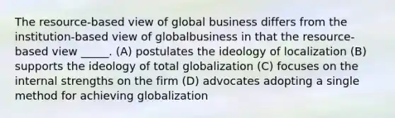 The resource-based view of global business differs from the institution-based view of globalbusiness in that the resource-based view _____. (A) postulates the ideology of localization (B) supports the ideology of total globalization (C) focuses on the internal strengths on the firm (D) advocates adopting a single method for achieving globalization