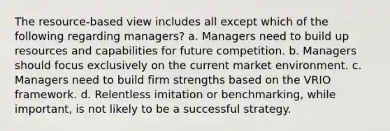 The resource-based view includes all except which of the following regarding managers? a. Managers need to build up resources and capabilities for future competition. b. Managers should focus exclusively on the current market environment. c. Managers need to build firm strengths based on the VRIO framework. d. Relentless imitation or benchmarking, while important, is not likely to be a successful strategy.