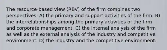 The resource-based view (RBV) of the firm combines two perspectives: A) the primary and support activities of the firm. B) the interrelationships among the primary activities of the firm and corporate management. C) the internal analysis of the firm as well as the external analysis of the industry and competitive environment. D) the industry and the competitive environment.