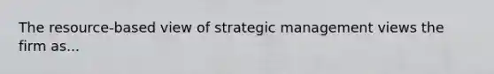 The resource-based view of strategic management views the firm as...