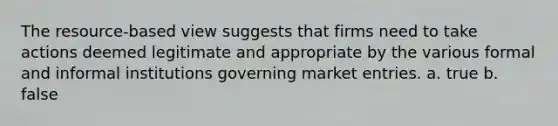 The resource-based view suggests that firms need to take actions deemed legitimate and appropriate by the various formal and informal institutions governing market entries. a. true b. false