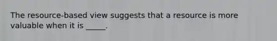 The resource-based view suggests that a resource is more valuable when it is _____.