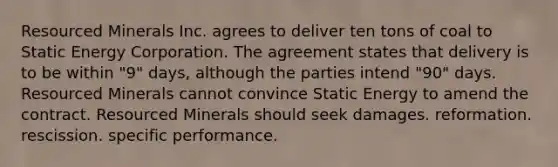 ​Resourced Minerals Inc. agrees to deliver ten tons of coal to Static Energy Corporation. The agreement states that delivery is to be within "9" days, although the parties intend "90" days. Resourced Minerals cannot convince Static Energy to amend the contract. Resourced Minerals should seek damages. ​reformation. ​rescission. ​specific performance.