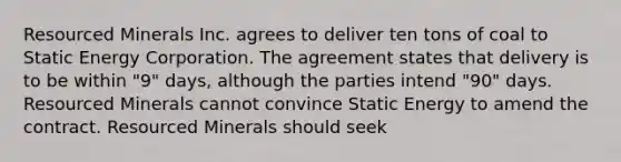 Resourced Minerals Inc. agrees to deliver ten tons of coal to Static Energy Corporation. The agreement states that delivery is to be within "9" days, although the parties intend "90" days. Resourced Minerals cannot convince Static Energy to amend the contract. Resourced Minerals should seek