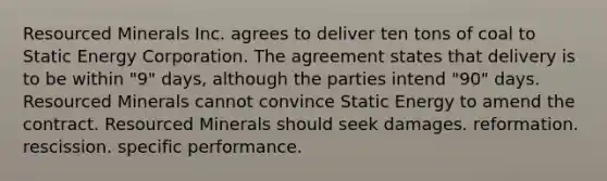 Resourced Minerals Inc. agrees to deliver ten tons of coal to Static Energy Corporation. The agreement states that delivery is to be within "9" days, although the parties intend "90" days. Resourced Minerals cannot convince Static Energy to amend the contract. Resourced Minerals should seek ​damages. ​reformation. ​rescission. ​specific performance.