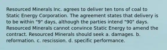 Resourced Minerals Inc. agrees to deliver ten tons of coal to Static Energy Corporation. The agreement states that delivery is to be within "9" days, although the parties intend "90" days. Resourced Minerals cannot convince Static Energy to amend the contract. Resourced Minerals should seek a. damages. b. reformation. c. rescission. d. specific performance.