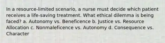 In a resource-limited scenario, a nurse must decide which patient receives a life-saving treatment. What ethical dilemma is being faced? a. Autonomy vs. Beneficence b. Justice vs. Resource Allocation c. Nonmaleficence vs. Autonomy d. Consequence vs. Character