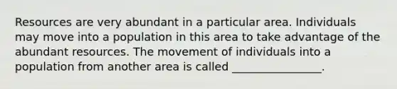 Resources are very abundant in a particular area. Individuals may move into a population in this area to take advantage of the abundant resources. The movement of individuals into a population from another area is called ________________.