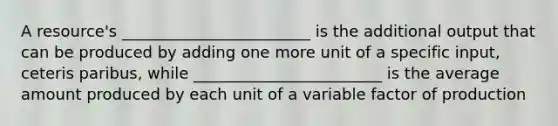 A​ resource's ________________________ is the additional output that can be produced by adding one more unit of a specific​ input, ceteris paribus​, while ________________________ is the average amount produced by each unit of a variable factor of production