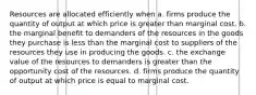 Resources are allocated efficiently when a. firms produce the quantity of output at which price is greater than marginal cost. b. the marginal benefit to demanders of the resources in the goods they purchase is less than the marginal cost to suppliers of the resources they use in producing the goods. c. the exchange value of the resources to demanders is greater than the opportunity cost of the resources. d. firms produce the quantity of output at which price is equal to marginal cost.