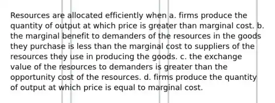 Resources are allocated efficiently when a. firms produce the quantity of output at which price is greater than marginal cost. b. the marginal benefit to demanders of the resources in the goods they purchase is less than the marginal cost to suppliers of the resources they use in producing the goods. c. the exchange value of the resources to demanders is greater than the opportunity cost of the resources. d. firms produce the quantity of output at which price is equal to marginal cost.