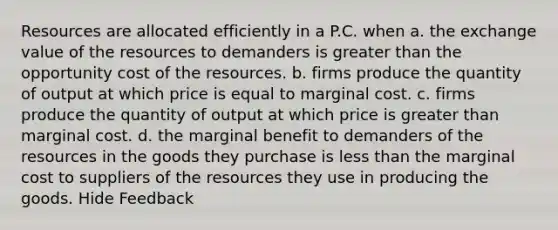 Resources are allocated efficiently in a P.C. when a. the exchange value of the resources to demanders is <a href='https://www.questionai.com/knowledge/ktgHnBD4o3-greater-than' class='anchor-knowledge'>greater than</a> the opportunity cost of the resources. b. firms produce the quantity of output at which price is equal to marginal cost. c. firms produce the quantity of output at which price is greater than marginal cost. d. the marginal benefit to demanders of the resources in the goods they purchase is <a href='https://www.questionai.com/knowledge/k7BtlYpAMX-less-than' class='anchor-knowledge'>less than</a> the marginal cost to suppliers of the resources they use in producing the goods. Hide Feedback