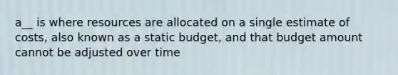 a__ is where resources are allocated on a single estimate of costs, also known as a static budget, and that budget amount cannot be adjusted over time