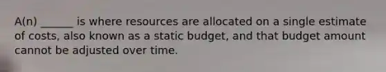 A(n) ______ is where resources are allocated on a single estimate of costs, also known as a static budget, and that budget amount cannot be adjusted over time.