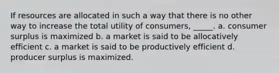 If resources are allocated in such a way that there is no other way to increase the total utility of consumers, _____. a. consumer surplus is maximized b. a market is said to be allocatively efficient c. a market is said to be productively efficient d. producer surplus is maximized.