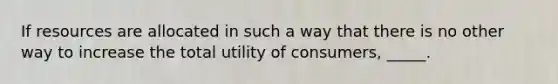 If resources are allocated in such a way that there is no other way to increase the total utility of consumers, _____.