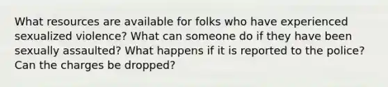 What resources are available for folks who have experienced sexualized violence? What can someone do if they have been sexually assaulted? What happens if it is reported to the police? Can the charges be dropped?