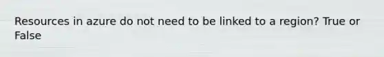 Resources in azure do not need to be linked to a region? True or False
