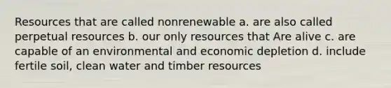 Resources that are called nonrenewable a. are also called perpetual resources b. our only resources that Are alive c. are capable of an environmental and economic depletion d. include fertile soil, clean water and timber resources