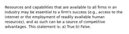 Resources and capabilities that are available to all firms in an industry may be essential to a firm's success (e.g., access to the internet or the employment of readily available human resources), and as such can be a source of competitive advantages. This statement is: a) True b) False.