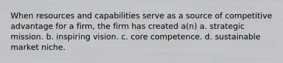 When resources and capabilities serve as a source of competitive advantage for a firm, the firm has created a(n) a. strategic mission. b. inspiring vision. c. core competence. d. sustainable market niche.