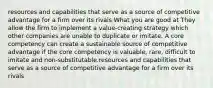 resources and capabilities that serve as a source of competitive advantage for a firm over its rivals What you are good at They allow the firm to implement a value-creating strategy which other companies are unable to duplicate or imitate. A core competency can create a sustainable source of competitive advantage if the core competency is valuable, rare, difficult to imitate and non-substitutable.resources and capabilities that serve as a source of competitive advantage for a firm over its rivals