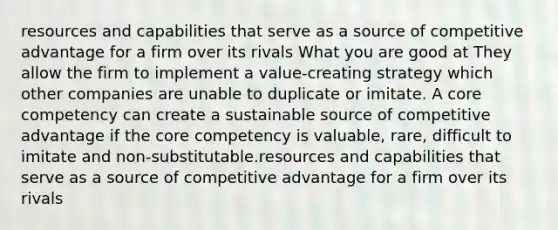 resources and capabilities that serve as a source of competitive advantage for a firm over its rivals What you are good at They allow the firm to implement a value-creating strategy which other companies are unable to duplicate or imitate. A core competency can create a sustainable source of competitive advantage if the core competency is valuable, rare, difficult to imitate and non-substitutable.resources and capabilities that serve as a source of competitive advantage for a firm over its rivals