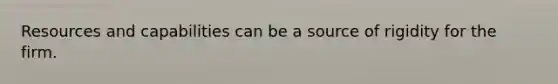 Resources and capabilities can be a source of rigidity for the firm.