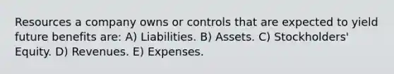 Resources a company owns or controls that are expected to yield future benefits are: A) Liabilities. B) Assets. C) Stockholders' Equity. D) Revenues. E) Expenses.