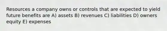 Resources a company owns or controls that are expected to yield future benefits are A) assets B) revenues C) liabilities D) owners equity E) expenses