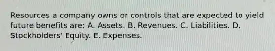 Resources a company owns or controls that are expected to yield future benefits are: A. Assets. B. Revenues. C. Liabilities. D. Stockholders' Equity. E. Expenses.