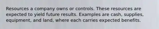 Resources a company owns or controls. These resources are expected to yield future results. Examples are cash, supplies, equipment, and land, where each carries expected benefits.