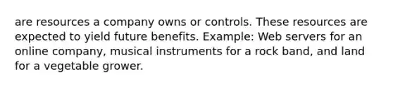 are resources a company owns or controls. These resources are expected to yield future benefits. Example: Web servers for an online company, musical instruments for a rock band, and land for a vegetable grower.