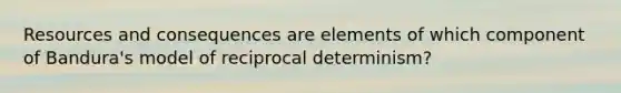 Resources and consequences are elements of which component of Bandura's model of reciprocal determinism?