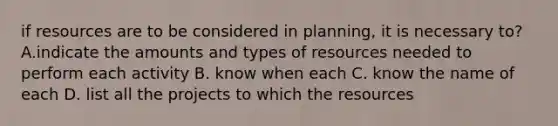 if resources are to be considered in planning, it is necessary to? A.indicate the amounts and types of resources needed to perform each activity B. know when each C. know the name of each D. list all the projects to which the resources