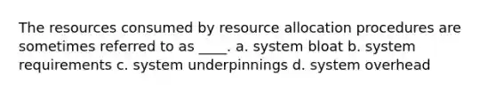 The resources consumed by resource allocation procedures are sometimes referred to as ____. a. system bloat b. system requirements c. system underpinnings d. system overhead