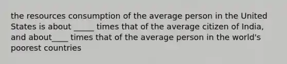 the resources consumption of the average person in the United States is about _____ times that of the average citizen of India, and about____ times that of the average person in the world's poorest countries