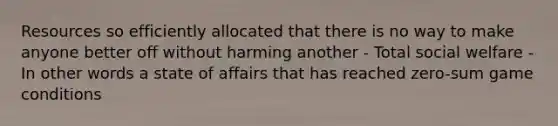 Resources so efficiently allocated that there is no way to make anyone better off without harming another - Total social welfare - In other words a state of affairs that has reached zero-sum game conditions