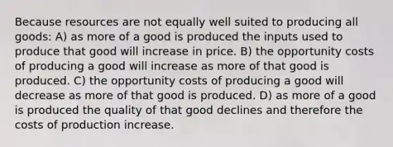 Because resources are not equally well suited to producing all goods: A) as more of a good is produced the inputs used to produce that good will increase in price. B) the opportunity costs of producing a good will increase as more of that good is produced. C) the opportunity costs of producing a good will decrease as more of that good is produced. D) as more of a good is produced the quality of that good declines and therefore the costs of production increase.