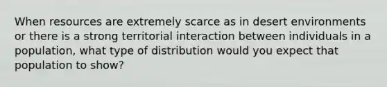 When resources are extremely scarce as in desert environments or there is a strong territorial interaction between individuals in a population, what type of distribution would you expect that population to show?