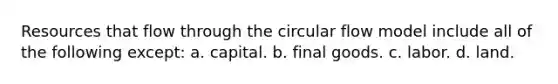 Resources that flow through the circular flow model include all of the following except: a. capital. b. final goods. c. labor. d. land.