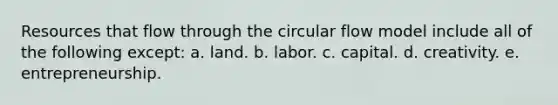 Resources that flow through the circular flow model include all of the following except: a. land. b. labor. c. capital. d. creativity. e. entrepreneurship.