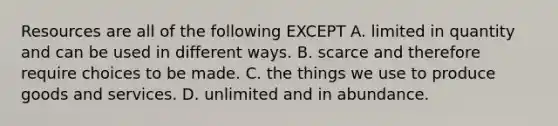 Resources are all of the following EXCEPT A. limited in quantity and can be used in different ways. B. scarce and therefore require choices to be made. C. the things we use to produce goods and services. D. unlimited and in abundance.