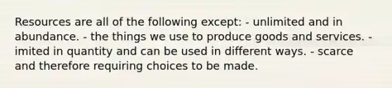 Resources are all of the following except: - unlimited and in abundance. - the things we use to produce goods and services. - imited in quantity and can be used in different ways. - scarce and therefore requiring choices to be made.