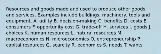 Resources and goods made and used to produce other goods and services. Examples include buildings, machinery, tools and equipment. A. utility B. decision-making C. benefits D. costs E. consumers F. opportunity cost G. trade-off H. services I. goods J. choices K. human resources L. <a href='https://www.questionai.com/knowledge/k6l1d2KrZr-natural-resources' class='anchor-knowledge'>natural resources</a> M. macroeconomics N. microeconomics O. entrepreneurship P. capital resources Q. scarcity R. economics S. needs T. wants