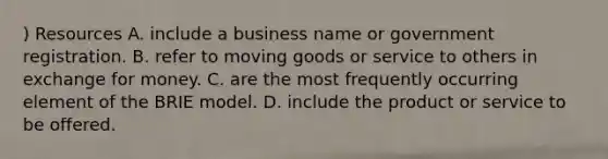 ) Resources A. include a business name or government registration. B. refer to moving goods or service to others in exchange for money. C. are the most frequently occurring element of the BRIE model. D. include the product or service to be offered.