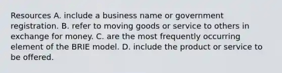 Resources A. include a business name or government registration. B. refer to moving goods or service to others in exchange for money. C. are the most frequently occurring element of the BRIE model. D. include the product or service to be offered.