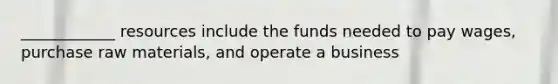 ____________ resources include the funds needed to pay wages, purchase raw materials, and operate a business